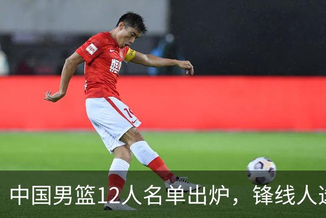 中国男篮12人名单出炉，锋线人选引热议，没有王浩然很多人不理解