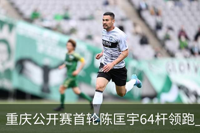 重庆公开赛首轮陈匡宇64杆领跑 周彦含并列第六